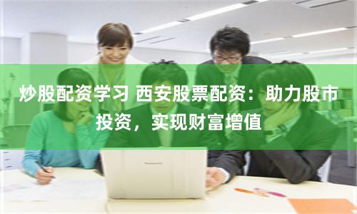 炒股配资学习 西安股票配资：助力股市投资，实现财富增值