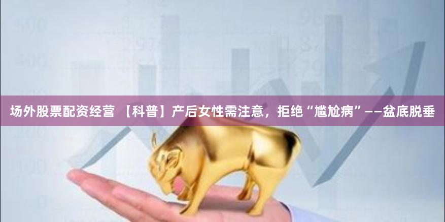 场外股票配资经营 【科普】产后女性需注意，拒绝“尴尬病”——盆底脱垂