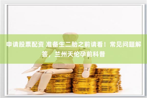 申请股票配资 准备生二胎之前请看！常见问题解答，兰州天伦孕前科普