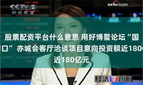 股票配资平台什么意思 用好博鳌论坛“国际窗口” 亦城会客厅洽谈项目意向投资额近180亿元
