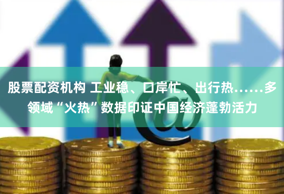 股票配资机构 工业稳、口岸忙、出行热……多领域“火热”数据印证中国经济蓬勃活力
