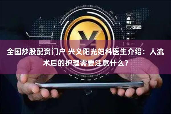 全国炒股配资门户 兴义阳光妇科医生介绍：人流术后的护理需要注意什么？