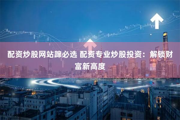 配资炒股网站蹿必选 配资专业炒股投资：解锁财富新高度