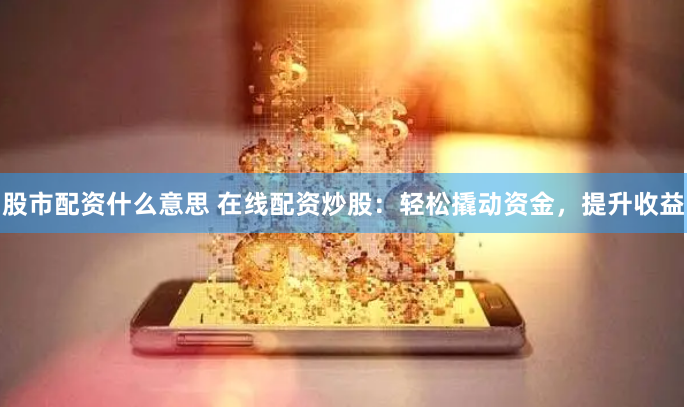 股市配资什么意思 在线配资炒股：轻松撬动资金，提升收益