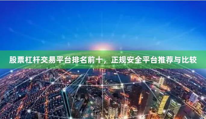 股票杠杆交易平台排名前十，正规安全平台推荐与比较