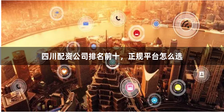 四川配资公司排名前十，正规平台怎么选
